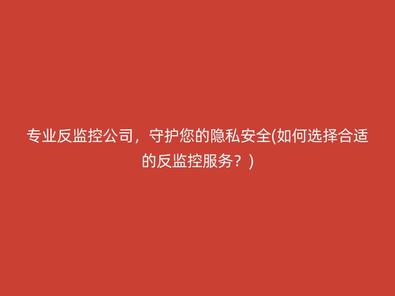 专业反监控公司，守护您的隐私安全(如何选择合适的反监控服务？)