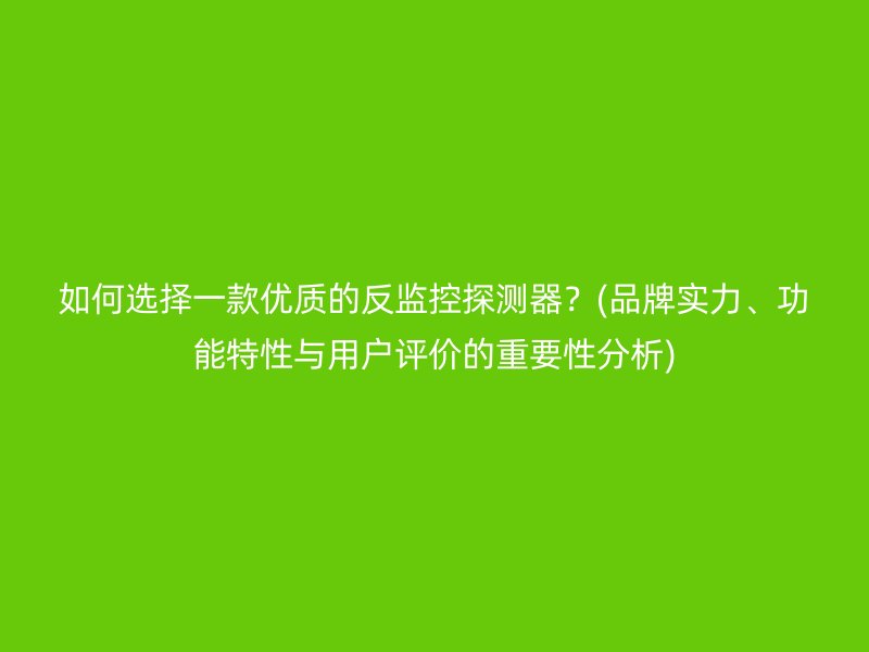 如何选择一款优质的反监控探测器？(品牌实力、功能特性与用户评价的重要性分析)