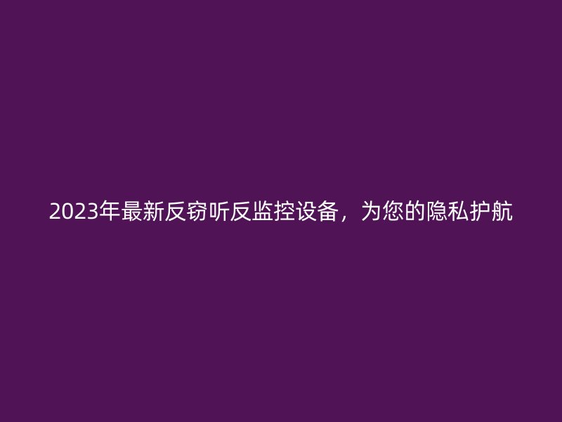 2023年最新反窃听反监控设备，为您的隐私护航